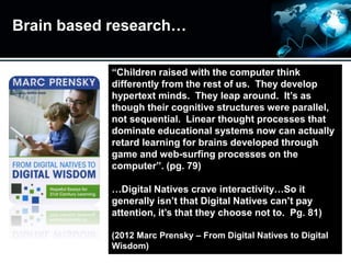 Brain based research…
“Children raised with the computer think
differently from the rest of us. They develop
hypertext minds. They leap around. It’s as
though their cognitive structures were parallel,
not sequential. Linear thought processes that
dominate educational systems now can actually
retard learning for brains developed through
game and web-surfing processes on the
computer”. (pg. 79)
…Digital Natives crave interactivity…So it
generally isn’t that Digital Natives can’t pay
attention, it’s that they choose not to. Pg. 81)
(2012 Marc Prensky – From Digital Natives to Digital
Wisdom)
 