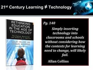21st Century Learning ≠ Technology
Pg. 140
Simply inserting
technology into
classrooms and schools
without considering how
the contexts for learning
need to change, will likely
fail.
Allan Collins
 