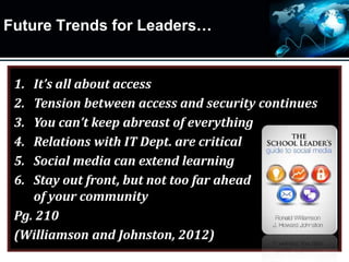 Future Trends for Leaders…
1. It’s all about access
2. Tension between access and security continues
3. You can’t keep abreast of everything
4. Relations with IT Dept. are critical
5. Social media can extend learning
6. Stay out front, but not too far ahead
of your community
Pg. 210
(Williamson and Johnston, 2012)
 