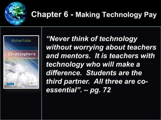 Chapter 6 - Making Technology Pay
•
1.
“Never think of technology
without worrying about teachers
and mentors. It is teachers with
technology who will make a
difference. Students are the
third partner. All three are co-
essential”. – pg. 72
 