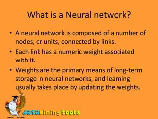 What is a Neural network?A neural network is composed of a number of nodes, or units, connected by links.Each link has a numeric weight associated with it.Weights are the primary means of long-term storage in neural networks, and learning usually takes place by updating the weights. 