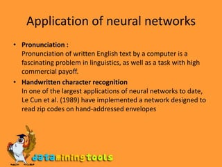 Application of neural networksPronunciation :Pronunciation of written English text by a computer is a fascinating problem in linguistics, as well as a task with high commercial payoff.Handwritten character recognitionIn one of the largest applications of neural networks to date, Le Cun et al. (1989) have implemented a network designed to read zip codes on hand-addressed envelopes