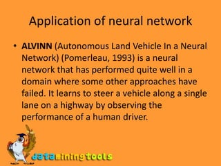 Application of neural networkALVINN (Autonomous Land Vehicle In a Neural Network) (Pomerleau, 1993) is a neural network that has performed quite well in a domain where some other approaches have failed. It learns to steer a vehicle along a single lane on a highway by observing the performance of a human driver.