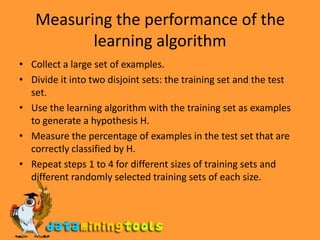 Measuring the performance of the learning algorithmCollect a large set of examples.Divide it into two disjoint sets: the training set and the test set.Use the learning algorithm with the training set as examples to generate a hypothesis H.Measure the percentage of examples in the test set that are correctly classified by H.Repeat steps 1 to 4 for different sizes of training sets and different randomly selected training sets of each size.