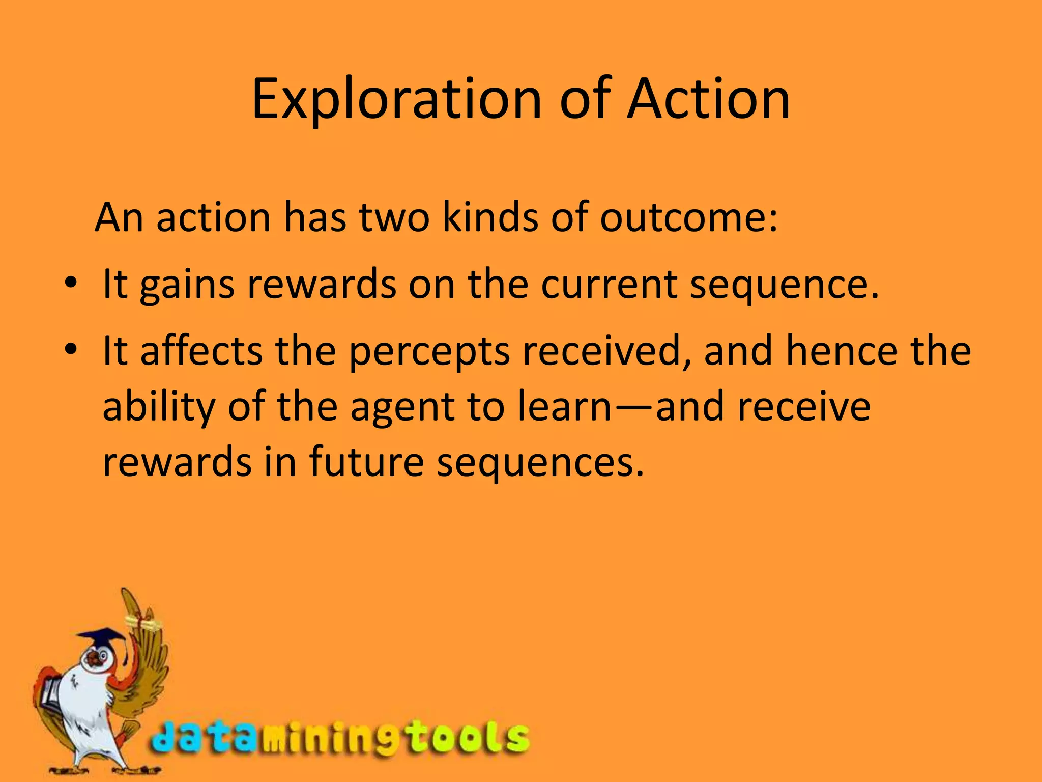 Exploration of Action   An action has two kinds of outcome:It gains rewards on the current sequence.It affects the percepts received, and hence the ability of the agent to learn—and receive rewards in future sequences.