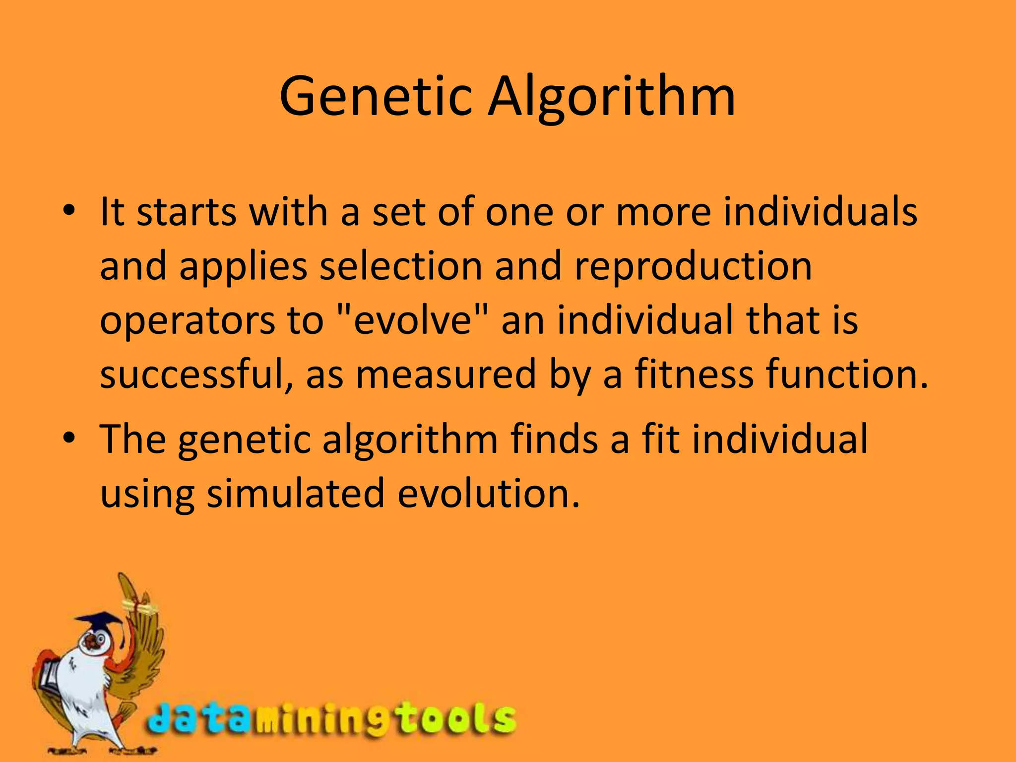 Genetic AlgorithmIt starts with a set of one or more individuals and applies selection and reproduction operators to "evolve" an individual that is successful, as measured by a fitness function. The genetic algorithm finds a fit individual using simulated evolution.
