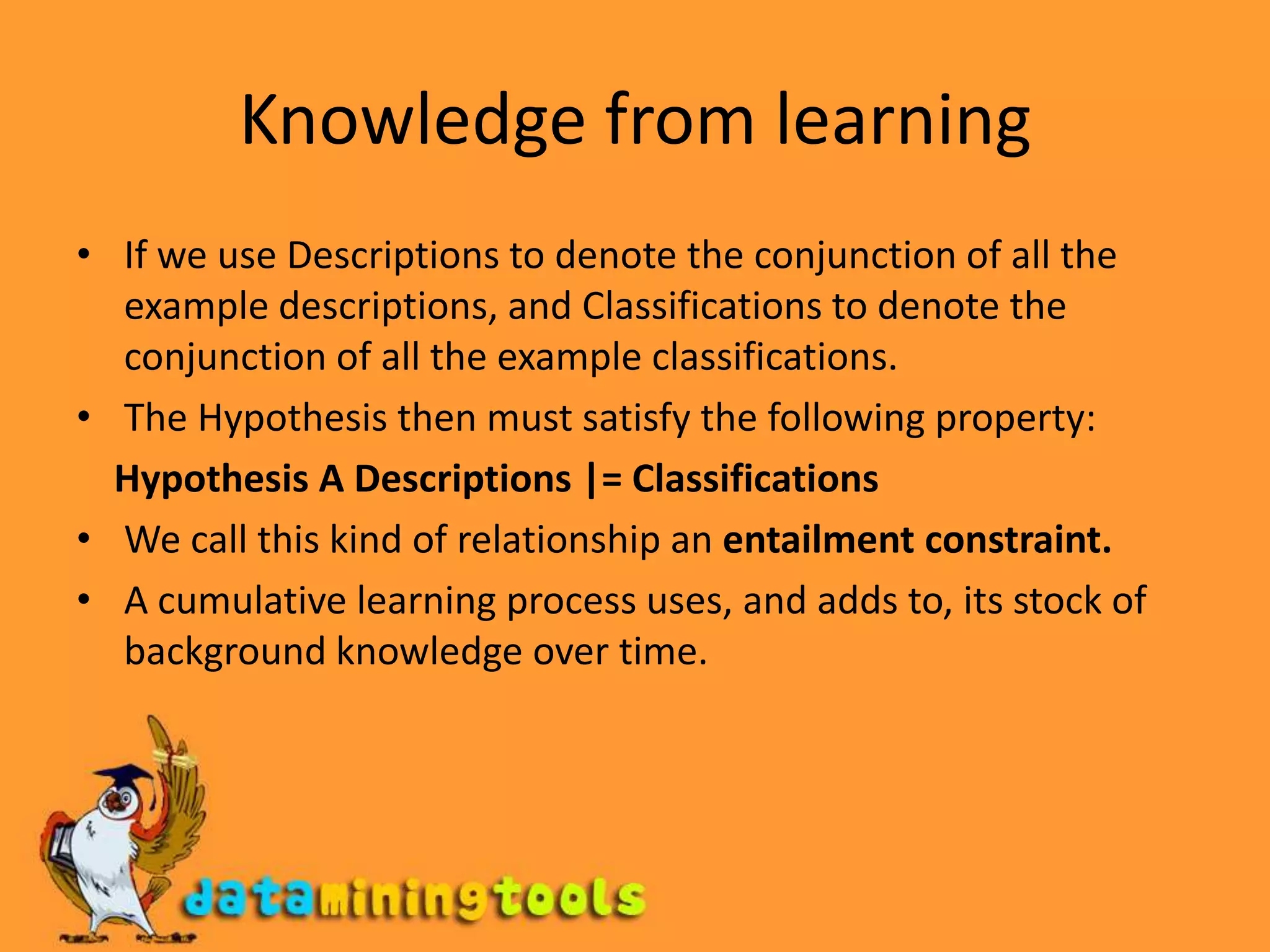 Knowledge from learningIf we use Descriptions to denote the conjunction of all the example descriptions, and Classifications to denote the conjunction of all the example classifications.The Hypothesis then must satisfy the following property:    Hypothesis A Descriptions |= ClassificationsWe call this kind of relationship an entailment constraint.A cumulative learning process uses, and adds to, its stock of background knowledge over time.