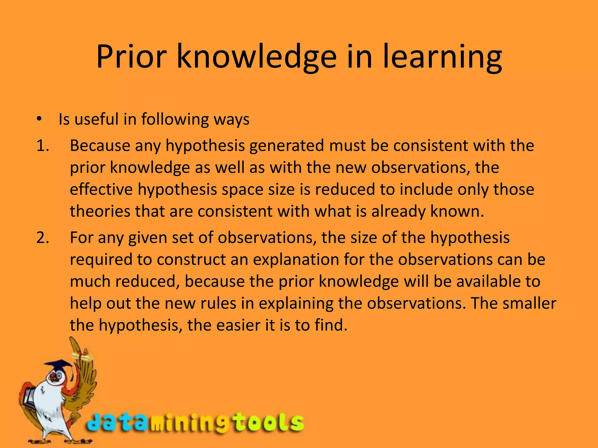 Prior knowledge in learningIs useful in following waysBecause any hypothesis generated must be consistent with the prior knowledge as well as with the new observations, the effective hypothesis space size is reduced to include only those theories that are consistent with what is already known.For any given set of observations, the size of the hypothesis required to construct an explanation for the observations can be much reduced, because the prior knowledge will be available to help out the new rules in explaining the observations. The smaller the hypothesis, the easier it is to find.