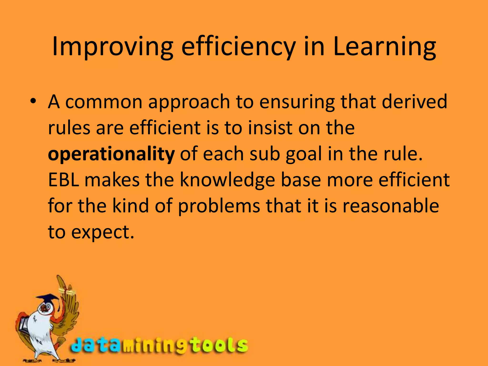 Improving efficiency in LearningA common approach to ensuring that derived rules are efficient is to insist on the operationality of each sub goal in the rule. EBL makes the knowledge base more efficient for the kind of problems that it is reasonable to expect.