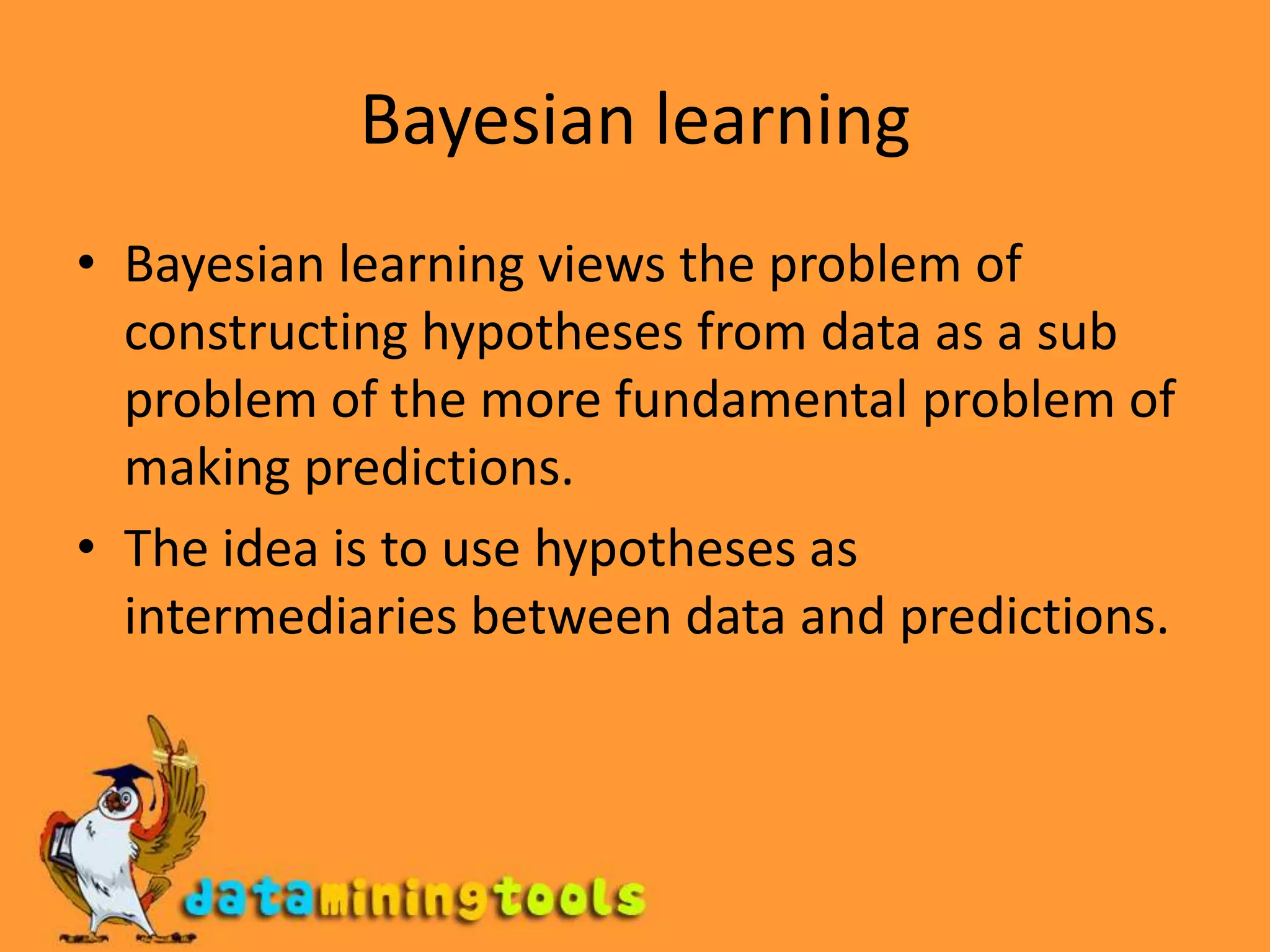 Bayesian learningBayesian learning views the problem of constructing hypotheses from data as a sub problem of the more fundamental problem of making predictions. The idea is to use hypotheses as intermediaries between data and predictions.