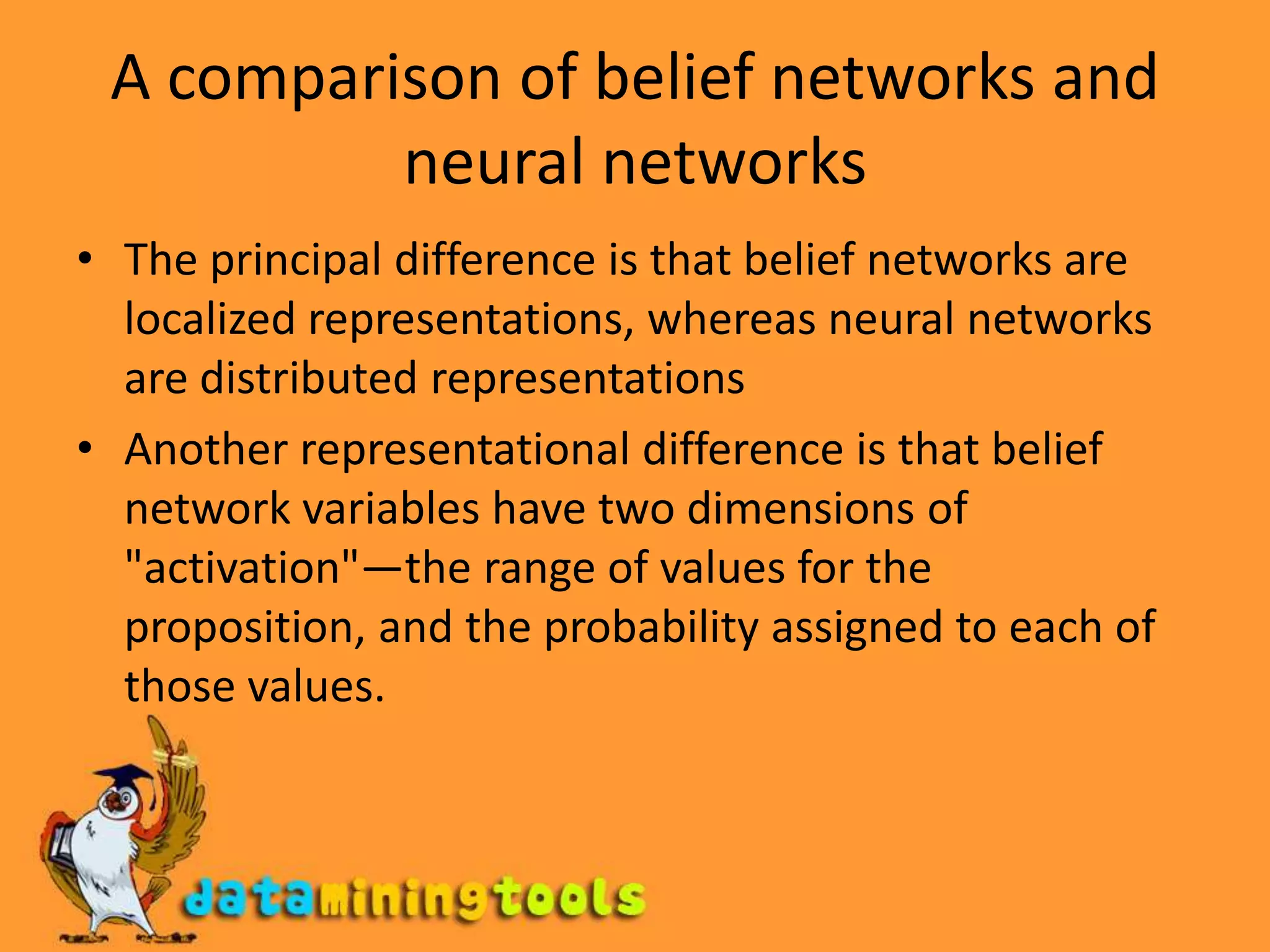 A comparison of belief networks and neural networksThe principal difference is that belief networks are localized representations, whereas neural networks are distributed representationsAnother representational difference is that belief network variables have two dimensions of "activation"—the range of values for the proposition, and the probability assigned to each of those values.