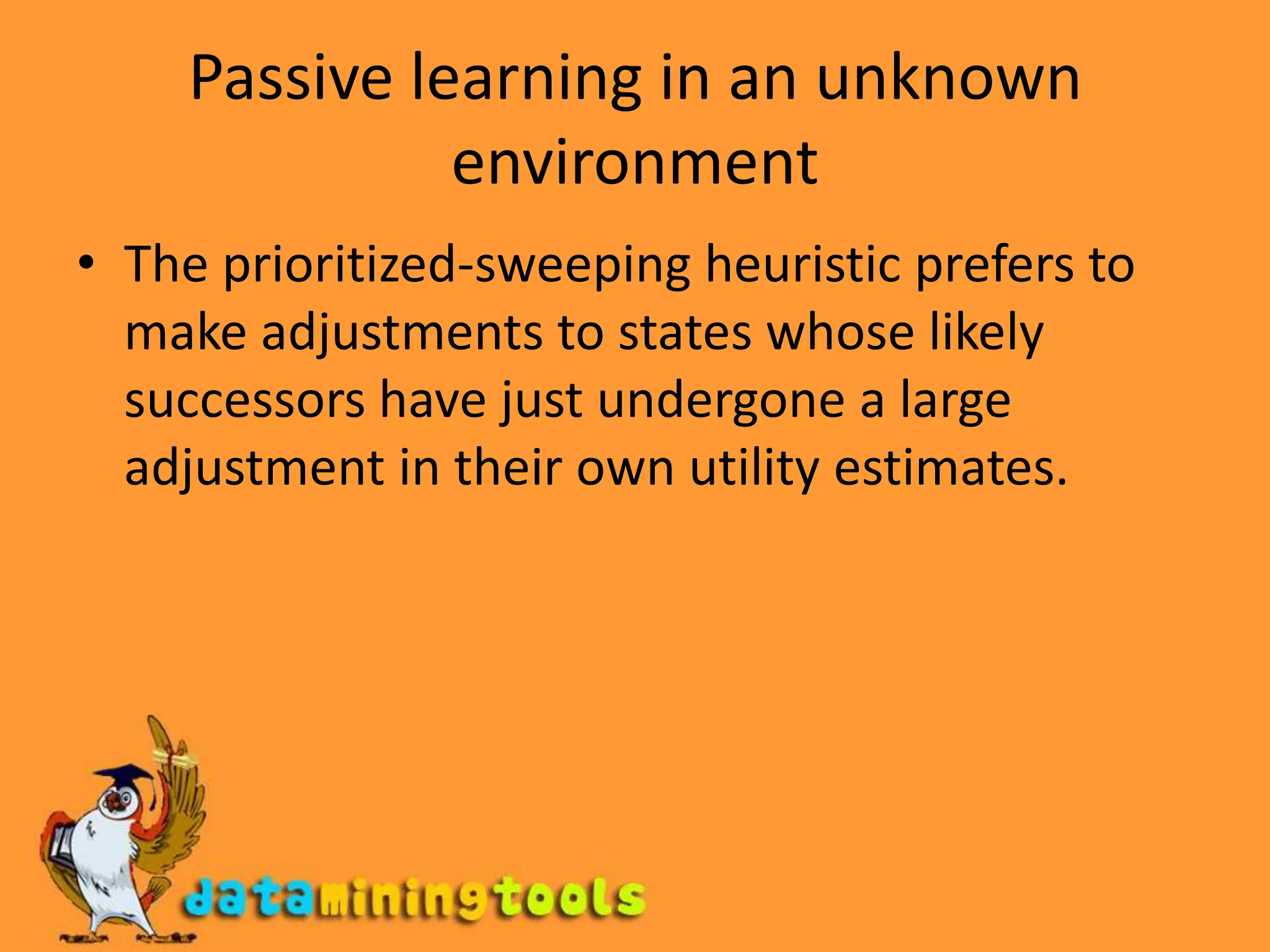 Passive learning in an unknown environmentThe prioritized-sweeping heuristic prefers to make adjustments to states whose likely successors have just undergone a large adjustment in their own utility estimates.