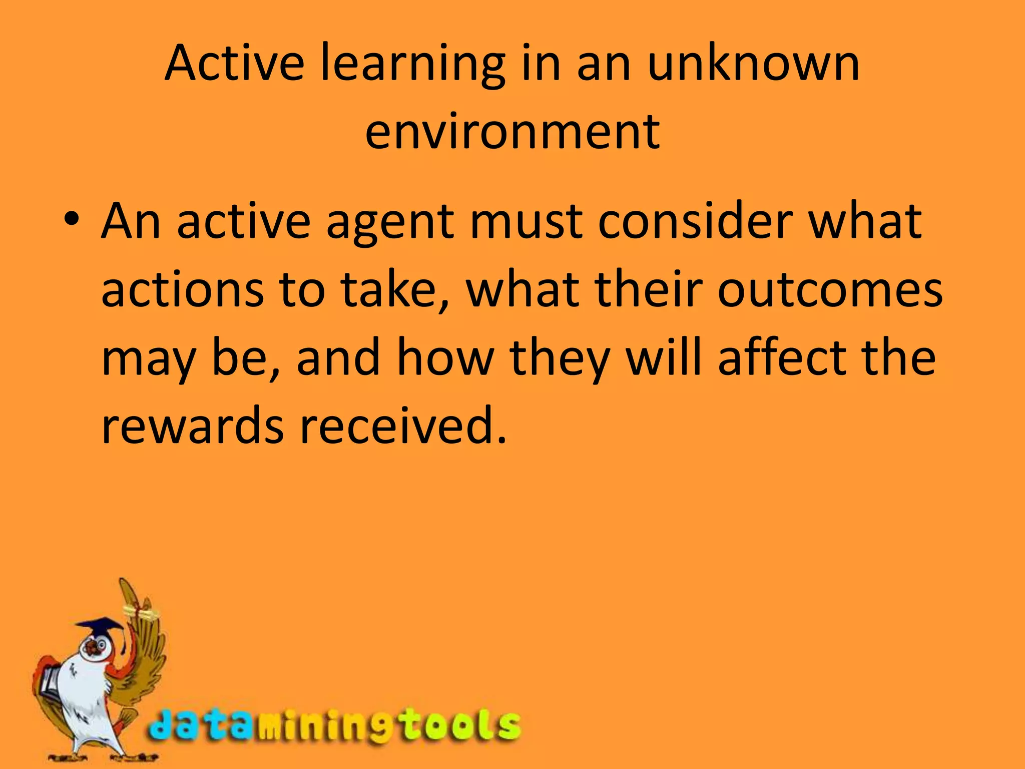 Active learning in an unknown environmentAn active agent must consider what actions to take, what their outcomes may be, and how they will affect the rewards received.