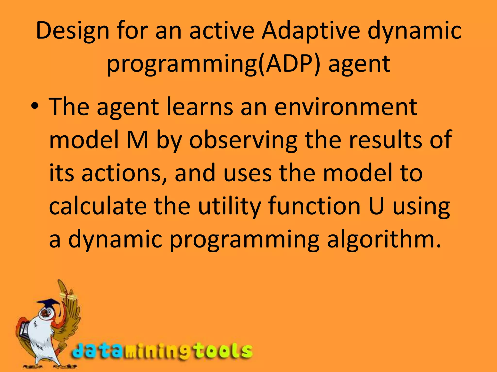 Design for an active Adaptive dynamic programming(ADP) agentThe agent learns an environment model M by observing the results of its actions, and uses the model to calculate the utility function U using a dynamic programming algorithm.