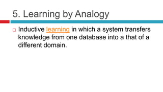 5. Learning by Analogy
 Inductive learning in which a system transfers
knowledge from one database into a that of a
different domain.
 