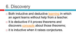 6. Discovery
 Both inductive and deductive learning in which
an agent learns without help from a teacher.
 It is deductive if it proves theorems and
discovers concepts about those theorems;
 it is inductive when it raises conjectures.
 