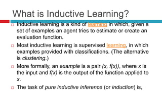 What is Inductive Learning?
 Inductive learning is a kind of learning in which, given a
set of examples an agent tries to estimate or create an
evaluation function.
 Most inductive learning is supervised learning, in which
examples provided with classifications. (The alternative
is clustering.)
 More formally, an example is a pair (x, f(x)), where x is
the input and f(x) is the output of the function applied to
x.
 The task of pure inductive inference (or induction) is,
 