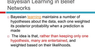 Bayesian Learning in Belief
Networks
 Bayesian learning maintains a number of
hypotheses about the data, each one weighted
its posterior probability when a prediction is
made
 The idea is that, rather than keeping only one
hypothesis, many are entertained, and
weighted based on their likelihoods.
 