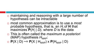  maintaining and reasoning with a large number of
hypotheses can be intractable
 most common approximation is to use a most
probable hypothesis, that is, an Hi of H that
maximizes P(Hi | D), where D is the data
 This is often called the maximum a posteriori
(MAP) hypothesis HMAP:
 P(X | D) ~= P(X | HMAP) x P(HMAP | D)
 