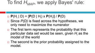 To find HMAP, we apply Bayes' rule:
 P(Hi | D) = [P(D | Hi) x P(Hi)] / P(D)
 Since P(D) is fixed across the hypotheses, we
only need to maximize the numerator
 The first term represents the probability that this
particular data set would be seen, given Hi as the
model of the world
 The second is the prior probability assigned to the
model.
 