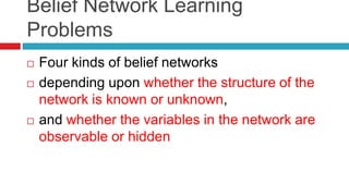 Belief Network Learning
Problems
 Four kinds of belief networks
 depending upon whether the structure of the
network is known or unknown,
 and whether the variables in the network are
observable or hidden
 