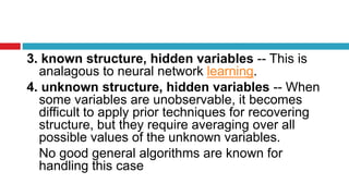 3. known structure, hidden variables -- This is
analagous to neural network learning.
4. unknown structure, hidden variables -- When
some variables are unobservable, it becomes
difficult to apply prior techniques for recovering
structure, but they require averaging over all
possible values of the unknown variables.
No good general algorithms are known for
handling this case
 