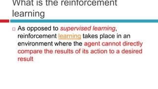 What is the reinforcement
learning
 As opposed to supervised learning,
reinforcement learning takes place in an
environment where the agent cannot directly
compare the results of its action to a desired
result
 
