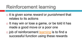 Reinforcement learning
 it is given some reward or punishment that
relates to its actions
 It may win or lose a game, or be told it has
made a good move or a poor one
 job of reinforcement learning is to find a
successful function using these rewards
 