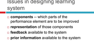 Issues in designing learning
system
 components -- which parts of the
performance element are to be improved
 representation of those components
 feedback available to the system
 prior information available to the system
 