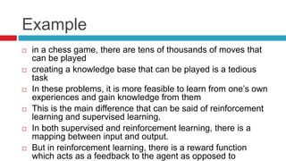 Example
 in a chess game, there are tens of thousands of moves that
can be played
 creating a knowledge base that can be played is a tedious
task
 In these problems, it is more feasible to learn from one’s own
experiences and gain knowledge from them
 This is the main difference that can be said of reinforcement
learning and supervised learning.
 In both supervised and reinforcement learning, there is a
mapping between input and output.
 But in reinforcement learning, there is a reward function
which acts as a feedback to the agent as opposed to
 