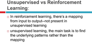 Unsupervised vs Reinforcement
Learning:
 In reinforcement learning, there’s a mapping
from input to output--not present in
unsupervised learning
 unsupervised learning, the main task is to find
the underlying patterns rather than the
mapping
 