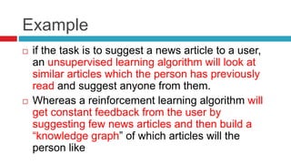 Example
 if the task is to suggest a news article to a user,
an unsupervised learning algorithm will look at
similar articles which the person has previously
read and suggest anyone from them.
 Whereas a reinforcement learning algorithm will
get constant feedback from the user by
suggesting few news articles and then build a
“knowledge graph” of which articles will the
person like
 