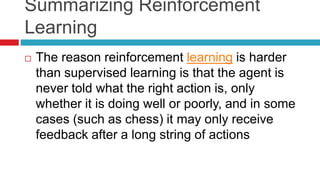 Summarizing Reinforcement
Learning
 The reason reinforcement learning is harder
than supervised learning is that the agent is
never told what the right action is, only
whether it is doing well or poorly, and in some
cases (such as chess) it may only receive
feedback after a long string of actions
 