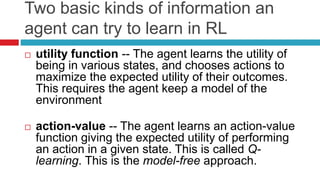Two basic kinds of information an
agent can try to learn in RL
 utility function -- The agent learns the utility of
being in various states, and chooses actions to
maximize the expected utility of their outcomes.
This requires the agent keep a model of the
environment
 action-value -- The agent learns an action-value
function giving the expected utility of performing
an action in a given state. This is called Q-
learning. This is the model-free approach.
 