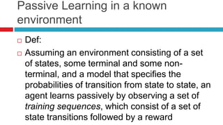 Passive Learning in a known
environment
 Def:
 Assuming an environment consisting of a set
of states, some terminal and some non-
terminal, and a model that specifies the
probabilities of transition from state to state, an
agent learns passively by observing a set of
training sequences, which consist of a set of
state transitions followed by a reward
 