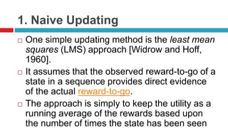 1. Naive Updating
 One simple updating method is the least mean
squares (LMS) approach [Widrow and Hoff,
1960].
 It assumes that the observed reward-to-go of a
state in a sequence provides direct evidence
of the actual reward-to-go.
 The approach is simply to keep the utility as a
running average of the rewards based upon
the number of times the state has been seen
 
