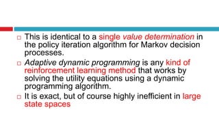  This is identical to a single value determination in
the policy iteration algorithm for Markov decision
processes.
 Adaptive dynamic programming is any kind of
reinforcement learning method that works by
solving the utility equations using a dynamic
programming algorithm.
 It is exact, but of course highly inefficient in large
state spaces
 