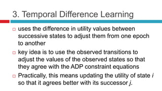 3. Temporal Difference Learning
 uses the difference in utility values between
successive states to adjust them from one epoch
to another
 key idea is to use the observed transitions to
adjust the values of the observed states so that
they agree with the ADP constraint equations
 Practically, this means updating the utility of state i
so that it agrees better with its successor j.
 