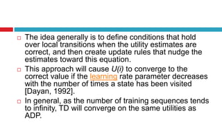  The idea generally is to define conditions that hold
over local transitions when the utility estimates are
correct, and then create update rules that nudge the
estimates toward this equation.
 This approach will cause U(i) to converge to the
correct value if the learning rate parameter decreases
with the number of times a state has been visited
[Dayan, 1992].
 In general, as the number of training sequences tends
to infinity, TD will converge on the same utilities as
ADP.
 