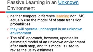 Passive Learning in an Unknown
Environment
 neither temporal difference learning nor LMS
actually use the model M of state transition
probabilities
 they will operate unchanged in an unknown
environment
 The ADP approach, however, updates its
estimated model of an unknown environment
after each step, and this model is used to
revise the utility estimates
 