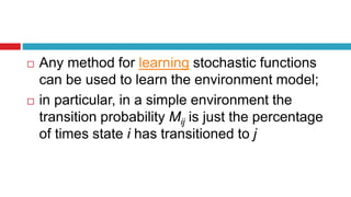  Any method for learning stochastic functions
can be used to learn the environment model;
 in particular, in a simple environment the
transition probability Mij is just the percentage
of times state i has transitioned to j
 