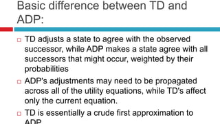 Basic difference between TD and
ADP:
 TD adjusts a state to agree with the observed
successor, while ADP makes a state agree with all
successors that might occur, weighted by their
probabilities
 ADP's adjustments may need to be propagated
across all of the utility equations, while TD's affect
only the current equation.
 TD is essentially a crude first approximation to
 