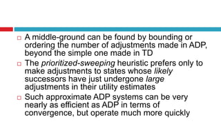  A middle-ground can be found by bounding or
ordering the number of adjustments made in ADP,
beyond the simple one made in TD
 The prioritized-sweeping heuristic prefers only to
make adjustments to states whose likely
successors have just undergone large
adjustments in their utility estimates
 Such approximate ADP systems can be very
nearly as efficient as ADP in terms of
convergence, but operate much more quickly
 