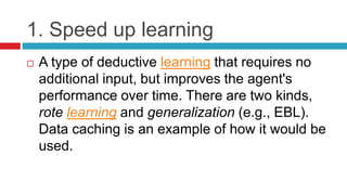 1. Speed up learning
 A type of deductive learning that requires no
additional input, but improves the agent's
performance over time. There are two kinds,
rote learning and generalization (e.g., EBL).
Data caching is an example of how it would be
used.
 