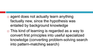  agent does not actually learn anything
factually new, since the hypothesis was
entailed by background knowledge
 This kind of learning is regarded as a way to
convert first principles into useful specialized
knowledge (converting problem-solving search
into pattern-matching search)
 