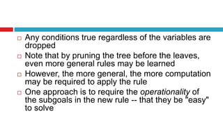  Any conditions true regardless of the variables are
dropped
 Note that by pruning the tree before the leaves,
even more general rules may be learned
 However, the more general, the more computation
may be required to apply the rule
 One approach is to require the operationality of
the subgoals in the new rule -- that they be "easy"
to solve
 
