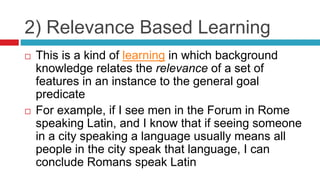 2) Relevance Based Learning
 This is a kind of learning in which background
knowledge relates the relevance of a set of
features in an instance to the general goal
predicate
 For example, if I see men in the Forum in Rome
speaking Latin, and I know that if seeing someone
in a city speaking a language usually means all
people in the city speak that language, I can
conclude Romans speak Latin
 