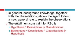  In general, background knowledge, together
with the observations, allows the agent to form
a new, general rule to explain the observations
 The entailment constraint for RBL is
 Hypothesis ^ Descriptions |= Classifications
 Background ^ Descriptions ^ Classifications |=
Hypothesis
 