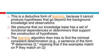  This is a deductive form of learning, because it cannot
produce hypotheses that go beyond the background
knowledge and observations
 We presume that our knowledge base has a set of
functional dependencies or determiners that support
the construction of hypotheses
 The learning algorithm then tries to find the minimal
consistent determination (e.g., a sentence of the form
"P determines Q," meaning that if the examples match
on P they match on Q)
 