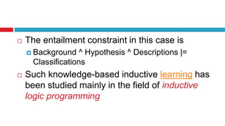  The entailment constraint in this case is
 Background ^ Hypothesis ^ Descriptions |=
Classifications
 Such knowledge-based inductive learning has
been studied mainly in the field of inductive
logic programming
 
